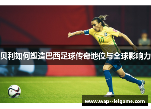 贝利如何塑造巴西足球传奇地位与全球影响力