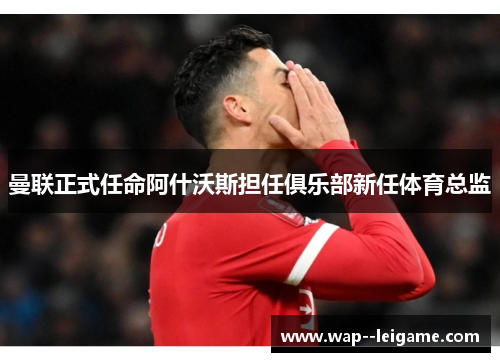 曼联正式任命阿什沃斯担任俱乐部新任体育总监 曼联正式任命阿什沃斯担任俱乐部新任体育总监