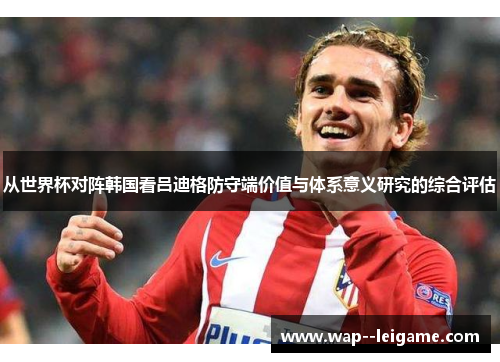 从世界杯对阵韩国看吕迪格防守端价值与体系意义研究的综合评估
