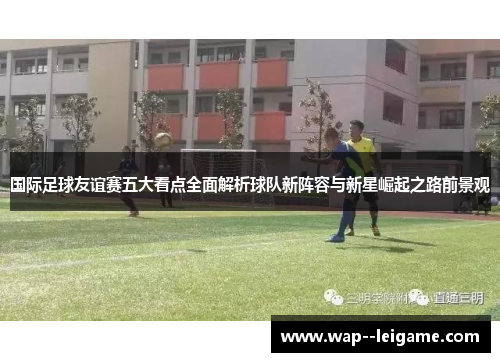 国际足球友谊赛五大看点全面解析球队新阵容与新星崛起之路前景观