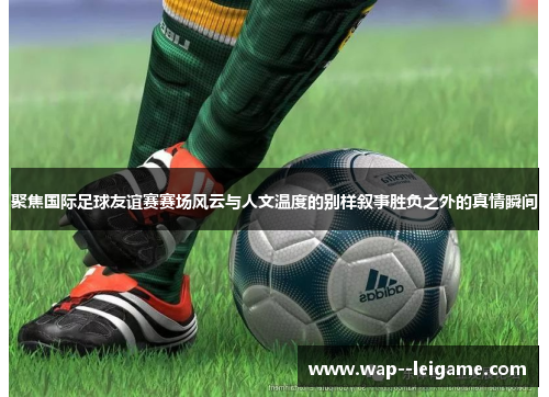 聚焦国际足球友谊赛赛场风云与人文温度的别样叙事胜负之外的真情瞬间 聚焦国际足球友谊赛赛场风云与人文温度的别样叙事胜负之外的真情瞬间